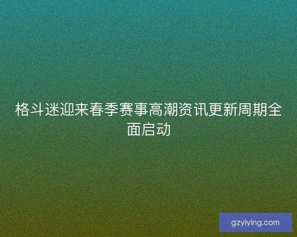 格斗迷迎来春季赛事高潮资讯更新周期全面启动
