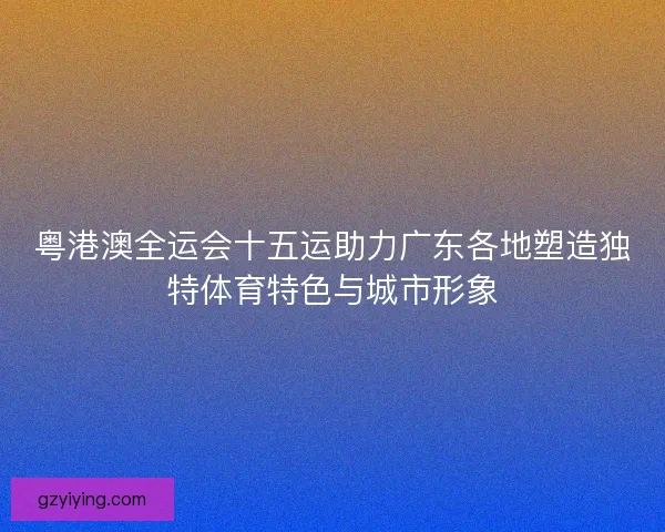粤港澳全运会十五运助力广东各地塑造独特体育特色与城市形象