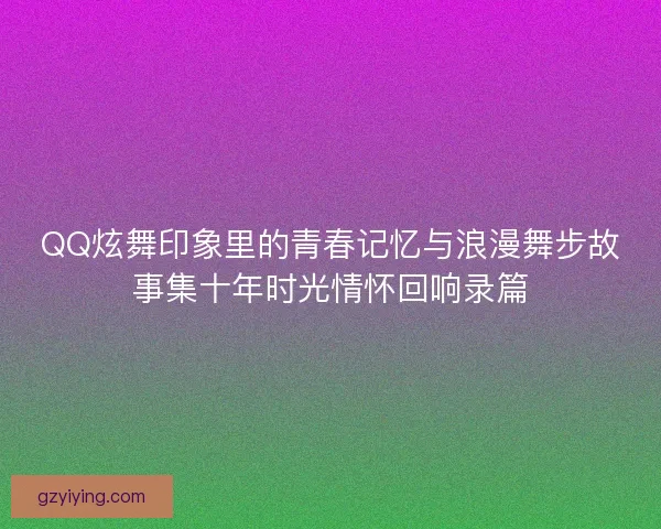QQ炫舞印象里的青春记忆与浪漫舞步故事集十年时光情怀回响录篇