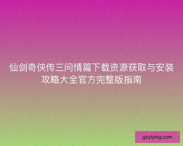 仙剑奇侠传三问情篇下载资源获取与安装攻略大全官方完整版指南