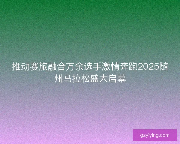 推动赛旅融合万余选手激情奔跑2025随州马拉松盛大启幕
