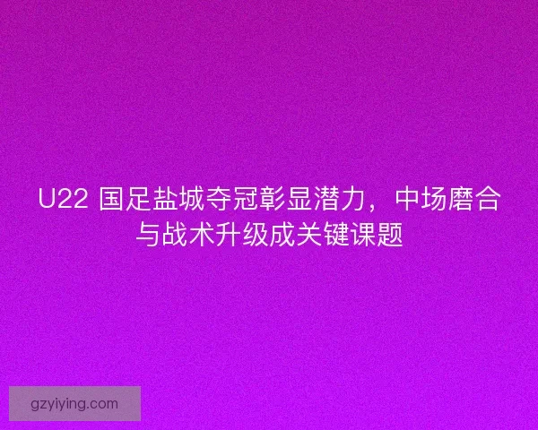 U22 国足盐城夺冠彰显潜力，中场磨合与战术升级成关键课题