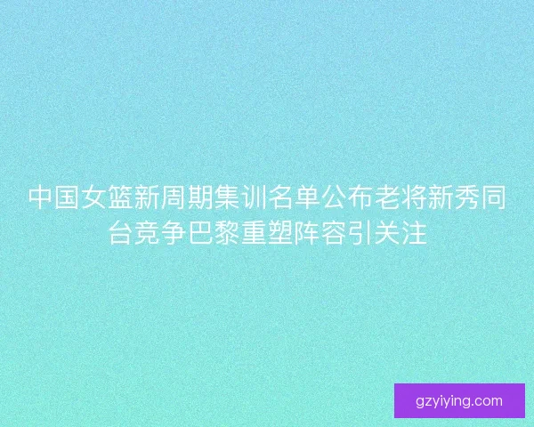 中国女篮新周期集训名单公布老将新秀同台竞争巴黎重塑阵容引关注
