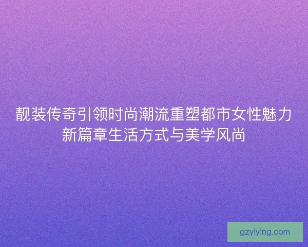 靓装传奇引领时尚潮流重塑都市女性魅力新篇章生活方式与美学风尚