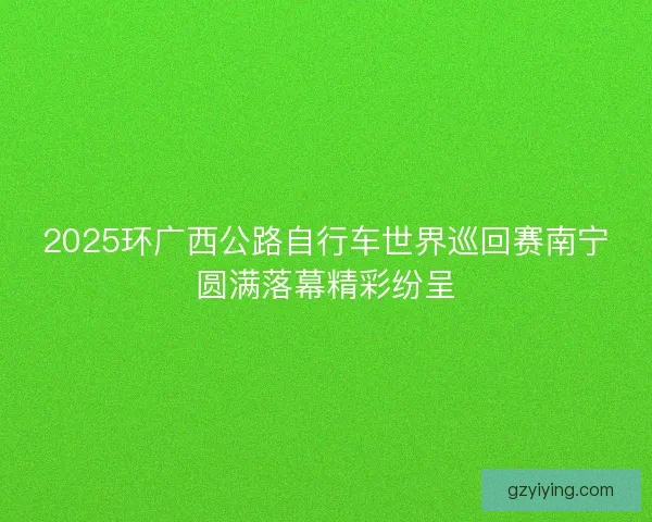 2025环广西公路自行车世界巡回赛南宁圆满落幕精彩纷呈