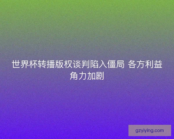 世界杯转播版权谈判陷入僵局 各方利益角力加剧
